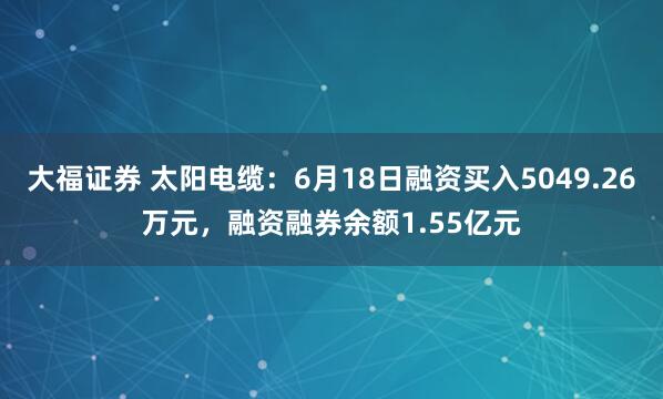 大福证券 太阳电缆：6月18日融资买入5049.26万元，融资融券余额1.55亿元