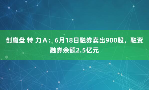 创赢盘 特 力Ａ：6月18日融券卖出900股，融资融券余额2.5亿元