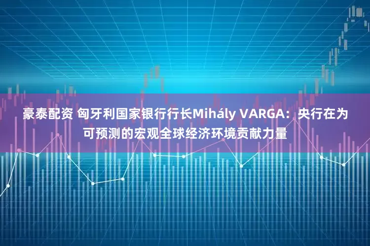 豪泰配资 匈牙利国家银行行长Mihály VARGA：央行在为可预测的宏观全球经济环境贡献力量