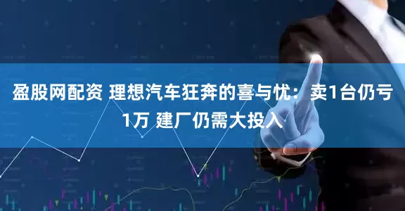 盈股网配资 理想汽车狂奔的喜与忧：卖1台仍亏1万 建厂仍需大投入
