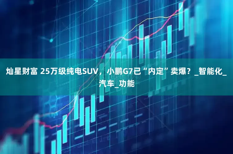 灿星财富 25万级纯电SUV，小鹏G7已“内定”卖爆？_智能化_汽车_功能