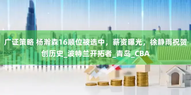 广证策略 杨瀚森16顺位被选中，薪资曝光，徐静雨祝贺创历史_波特兰开拓者_青岛_CBA