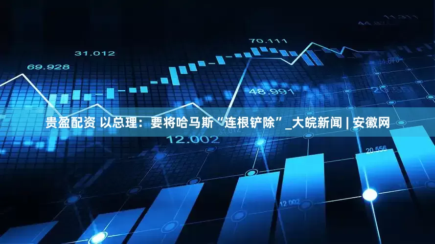 贵盈配资 以总理：要将哈马斯“连根铲除”_大皖新闻 | 安徽网