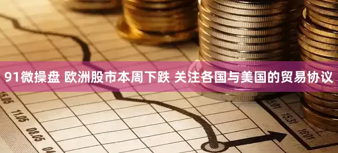 91微操盘 欧洲股市本周下跌 关注各国与美国的贸易协议