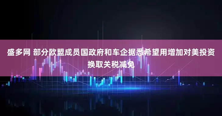 盛多网 部分欧盟成员国政府和车企据悉希望用增加对美投资换取关税减免