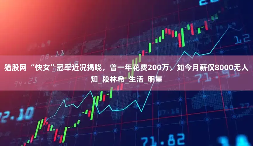 猎股网 “快女”冠军近况揭晓，曾一年花费200万，如今月薪仅8000无人知_段林希_生活_明星