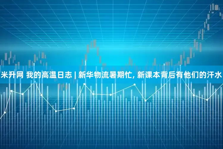 米升网 我的高温日志 | 新华物流暑期忙, 新课本背后有他们的汗水