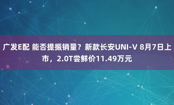 广发E配 能否提振销量？新款长安UNI-V 8月7日上市，2.0T尝鲜价11.49万元