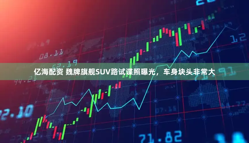 亿海配资 魏牌旗舰SUV路试谍照曝光，车身块头非常大
