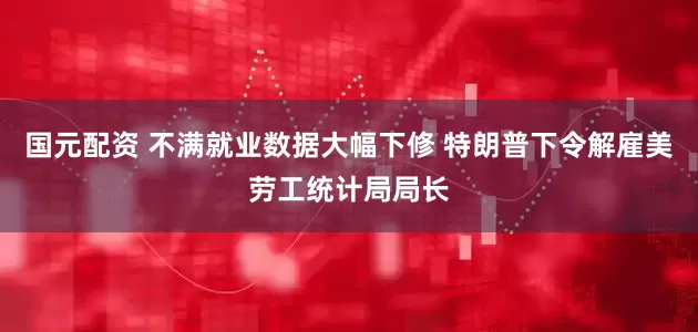 国元配资 不满就业数据大幅下修 特朗普下令解雇美劳工统计局局长