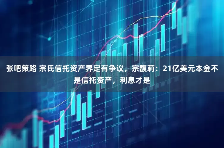 张吧策路 宗氏信托资产界定有争议，宗馥莉：21亿美元本金不是信托资产，利息才是