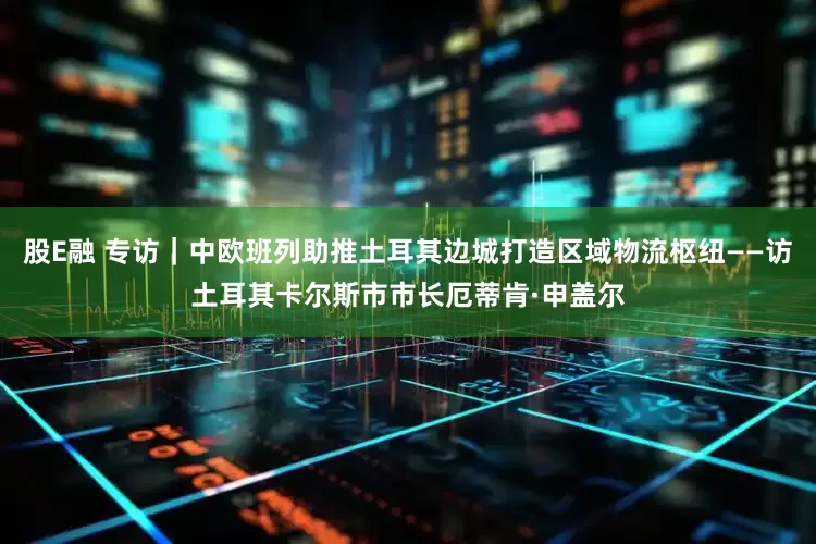 股E融 专访｜中欧班列助推土耳其边城打造区域物流枢纽——访土耳其卡尔斯市市长厄蒂肯·申盖尔