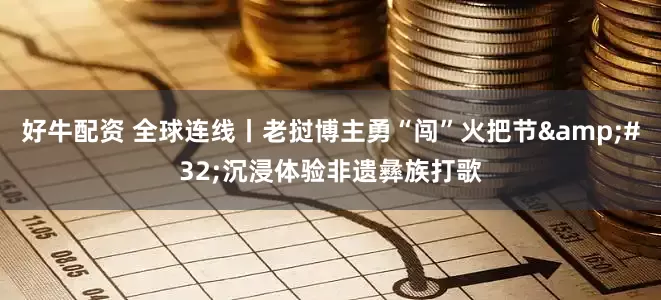 好牛配资 全球连线丨老挝博主勇“闯”火把节&#32;沉浸体验非遗彝族打歌