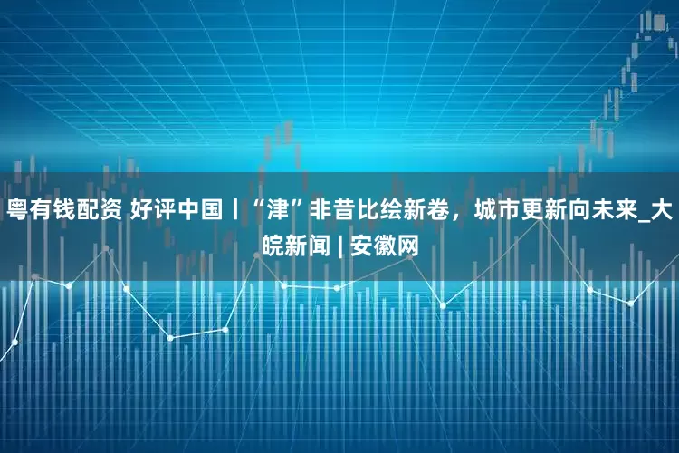 粤有钱配资 好评中国丨“津”非昔比绘新卷，城市更新向未来_大皖新闻 | 安徽网