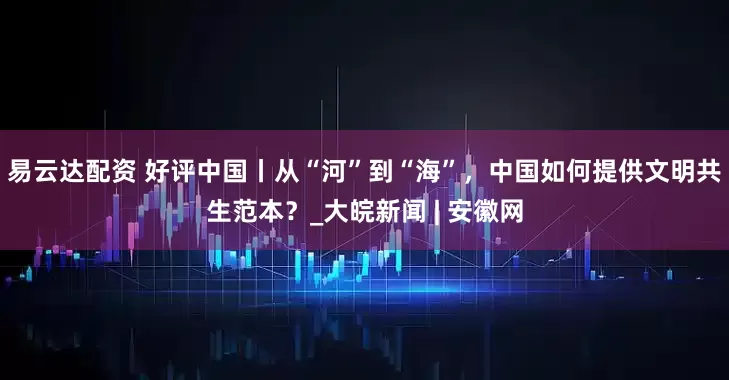 易云达配资 好评中国丨从“河”到“海”，中国如何提供文明共生范本？_大皖新闻 | 安徽网