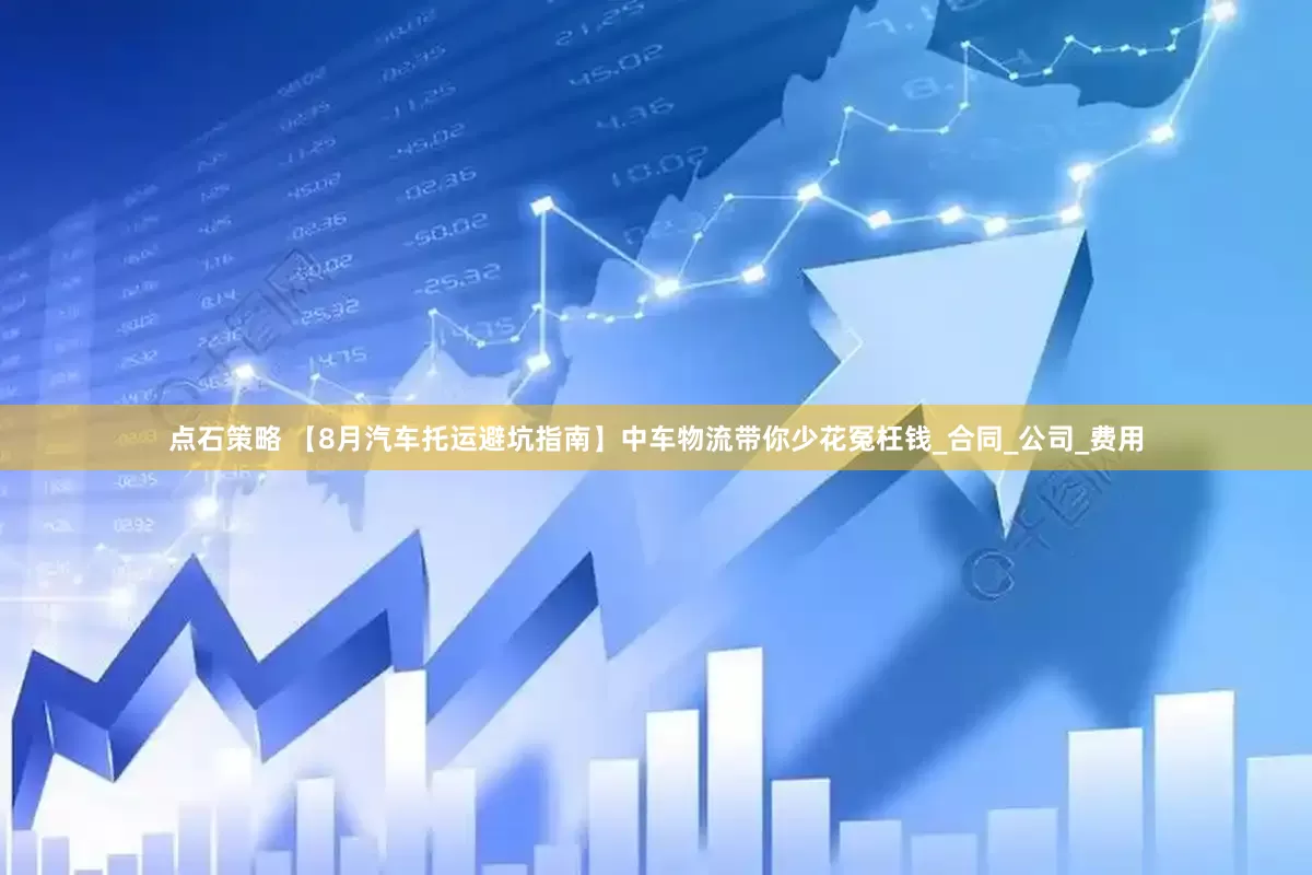 点石策略 【8月汽车托运避坑指南】中车物流带你少花冤枉钱_合同_公司_费用