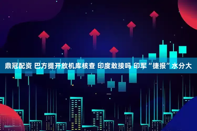 鼎冠配资 巴方提开放机库核查 印度敢接吗 印军“捷报”水分大