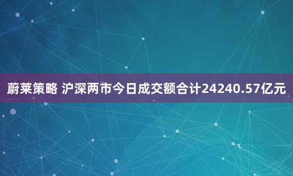 蔚莱策略 沪深两市今日成交额合计24240.57亿元