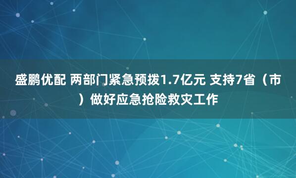 盛鹏优配 两部门紧急预拨1.7亿元 支持7省（市）做好应急抢险救灾工作