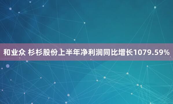 和业众 杉杉股份上半年净利润同比增长1079.59%