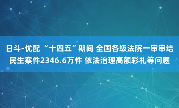 日斗-优配 “十四五”期间 全国各级法院一审审结民生案件2346.6万件 依法治理高额彩礼等问题