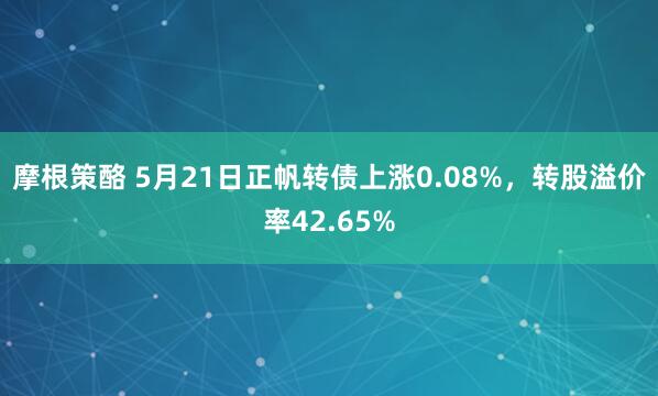 摩根策酪 5月21日正帆转债上涨0.08%，转股溢价率42.65%