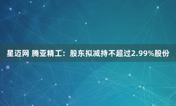 星迈网 腾亚精工：股东拟减持不超过2.99%股份
