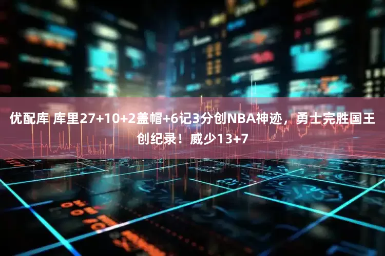 优配库 库里27+10+2盖帽+6记3分创NBA神迹，勇士完胜国王创纪录！威少13+7