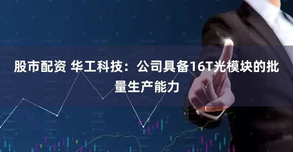 股市配资 华工科技：公司具备16T光模块的批量生产能力