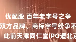 优配股 百年老字号之争或将落幕！双方品牌、商标字号纷争不断，此前天津同仁堂IPO遭北京同仁堂集团起诉